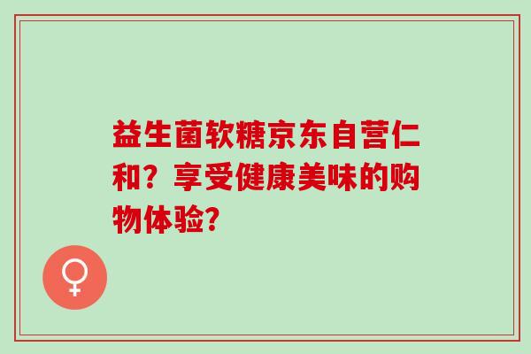 益生菌软糖京东自营仁和？享受健康美味的购物体验？