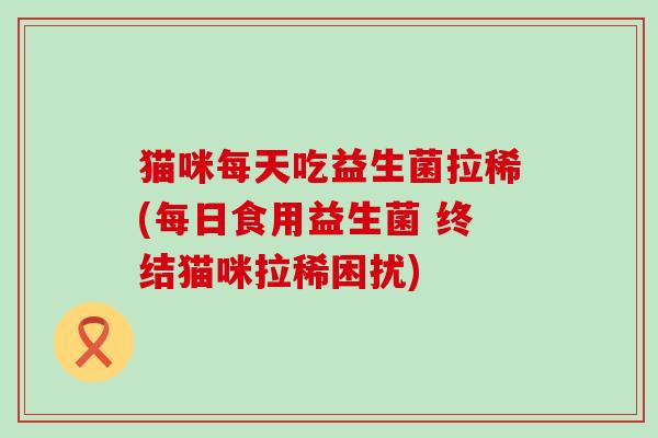 猫咪每天吃益生菌拉稀(每日食用益生菌 终结猫咪拉稀困扰) 猫咪每天吃益生菌拉稀(每日食用益生菌 终结猫咪拉稀困扰)