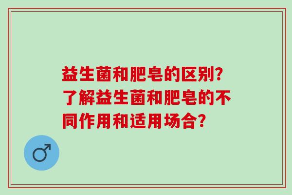 益生菌和肥皂的区别？了解益生菌和肥皂的不同作用和适用场合？