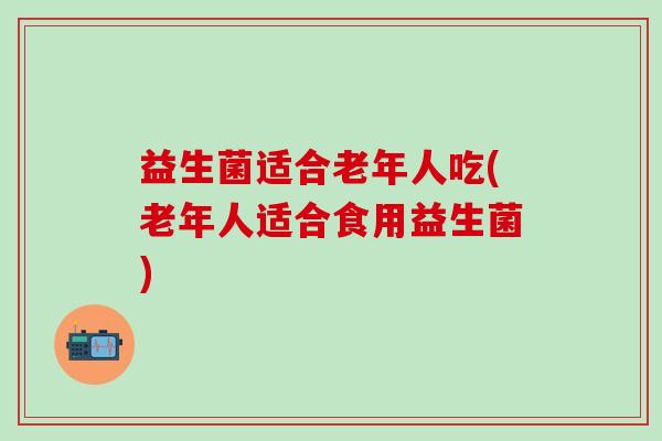 益生菌适合老年人吃(老年人适合食用益生菌)