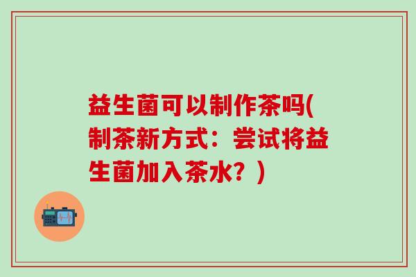 益生菌可以制作茶吗(制茶新方式：尝试将益生菌加入茶水？)