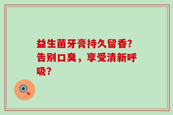益生菌牙膏持久留香？告别口臭，享受清新呼吸？