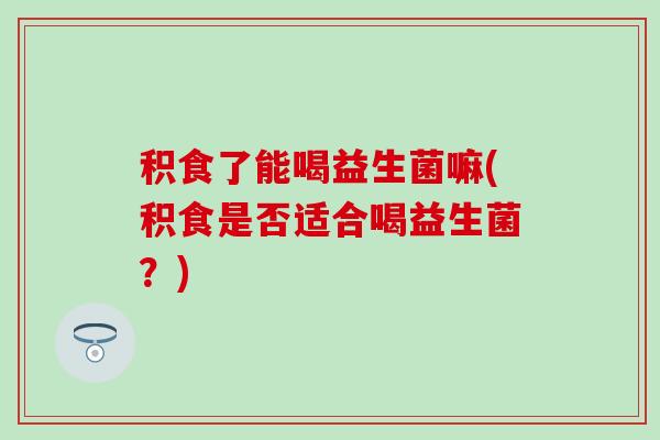 积食了能喝益生菌嘛(积食是否适合喝益生菌?) 积食了能喝益生菌嘛(积食是否适合喝益生菌?)