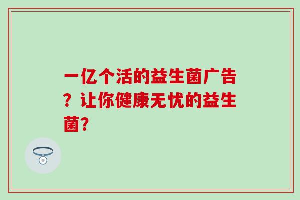 一亿个活的益生菌广告？让你健康无忧的益生菌？