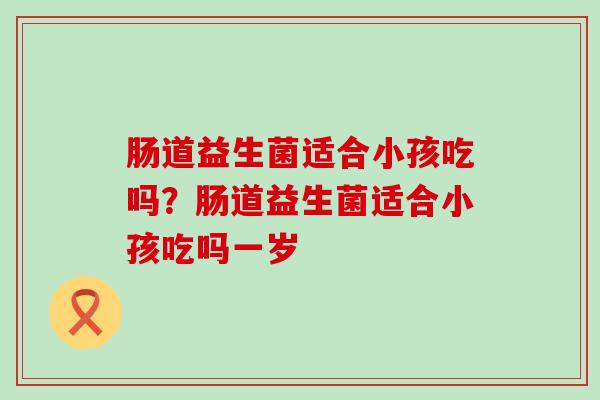 肠道益生菌适合小孩吃吗？肠道益生菌适合小孩吃吗一岁