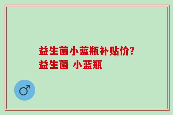 益生菌小蓝瓶补贴价?益生菌 小蓝瓶 益生菌小蓝瓶补贴价?益生菌 小蓝瓶