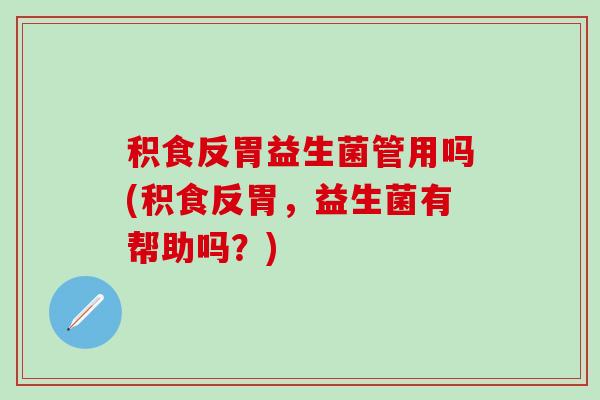积食反胃益生菌管用吗(积食反胃，益生菌有帮助吗？)