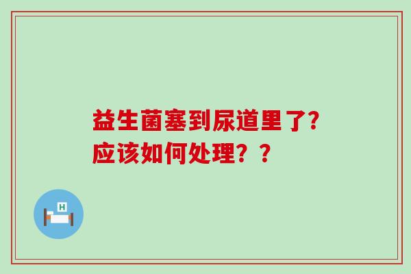 益生菌塞到尿道里了？应该如何处理？？