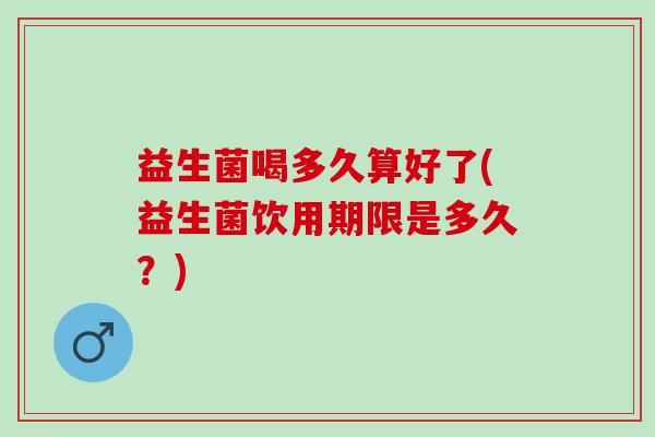 益生菌喝多久算好了(益生菌饮用期限是多久？)