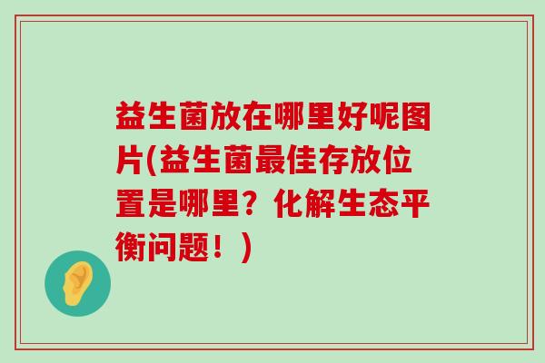 益生菌放在哪里好呢图片(益生菌最佳存放位置是哪里？化解生态平衡问题！)