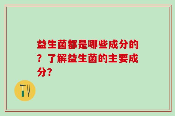 益生菌都是哪些成分的？了解益生菌的主要成分？