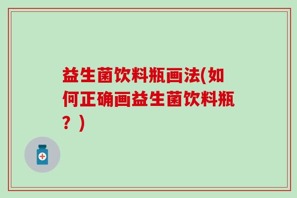 益生菌饮料瓶画法(如何正确画益生菌饮料瓶?) 益生菌饮料瓶画法(如何正确画益生菌饮料瓶?)