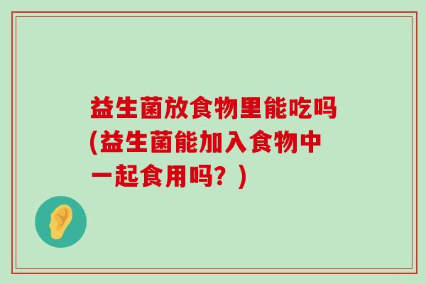 益生菌放食物里能吃吗(益生菌能加入食物中一起食用吗？)