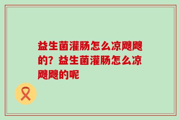 益生菌灌肠怎么凉飕飕的？益生菌灌肠怎么凉飕飕的呢