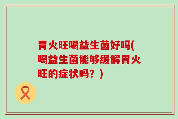 胃火旺喝益生菌好吗(喝益生菌能够缓解胃火旺的症状吗？)