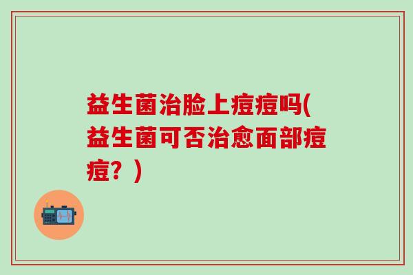 益生菌治脸上痘痘吗(益生菌可否治愈面部痘痘？)