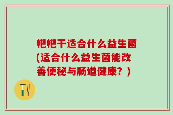 粑粑干适合什么益生菌(适合什么益生菌能改善便秘与肠道健康？)