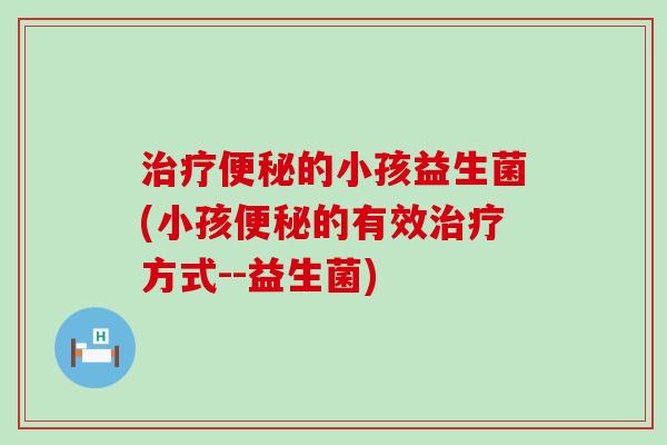 治疗便秘的小孩益生菌(小孩便秘的有效治疗方式--益生菌)