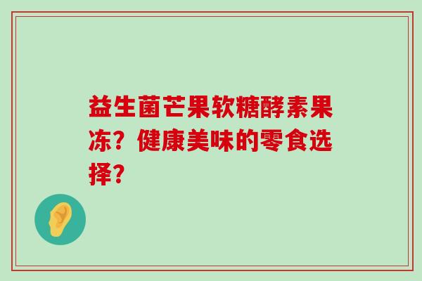 益生菌芒果软糖酵素果冻?健康美味的零食选择? 益生菌芒果软糖酵素果冻?健康美味的零食选择?