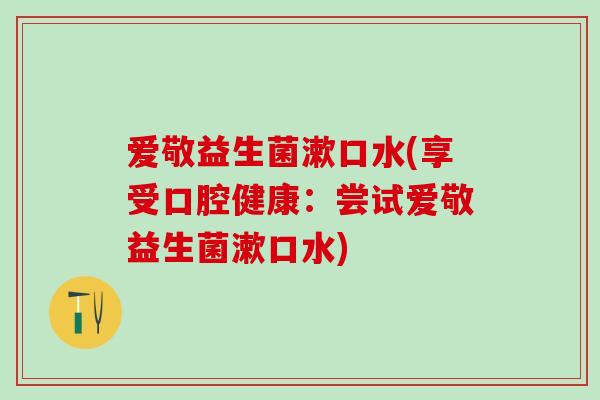 爱敬益生菌漱口水(享受口腔健康：尝试爱敬益生菌漱口水)
