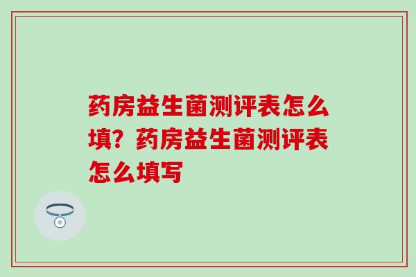 药房益生菌测评表怎么填？药房益生菌测评表怎么填写