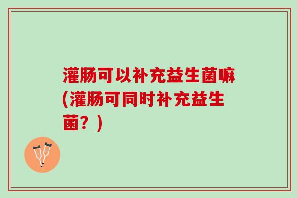 灌肠可以补充益生菌嘛(灌肠可同时补充益生菌?) 灌肠可以补充益生菌嘛(灌肠可同时补充益生菌?)