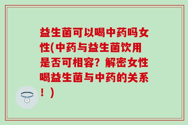 益生菌可以喝中药吗女性(中药与益生菌饮用是否可相容？解密女性喝益生菌与中药的关系！)