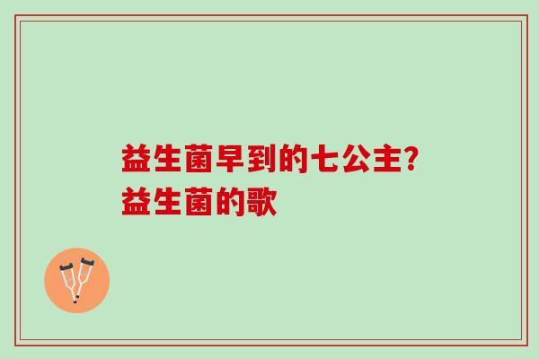 益生菌早到的七公主?益生菌的歌 益生菌早到的七公主?益生菌的歌