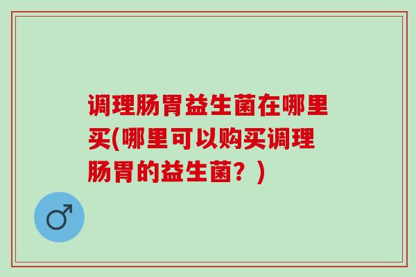 调理肠胃益生菌在哪里买(哪里可以购买调理肠胃的益生菌？)