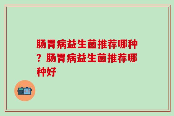 肠胃益生菌推荐哪种？肠胃益生菌推荐哪种好