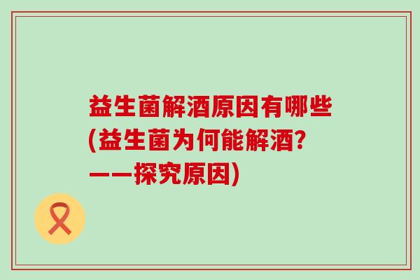 益生菌解酒原因有哪些(益生菌为何能解酒？——探究原因)
