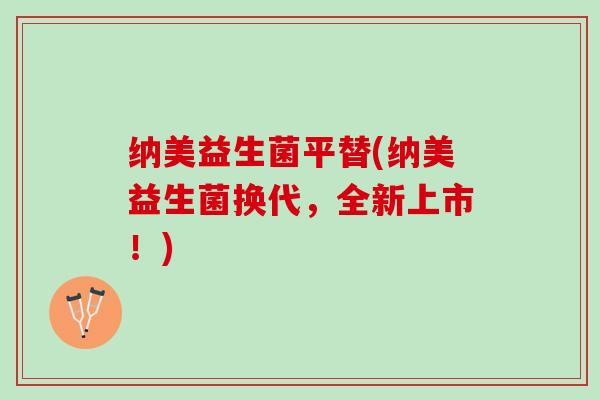 纳美益生菌平替(纳美益生菌换代，全新上市！)