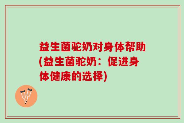 益生菌驼奶对身体帮助(益生菌驼奶：促进身体健康的选择)