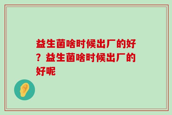 益生菌啥时候出厂的好？益生菌啥时候出厂的好呢