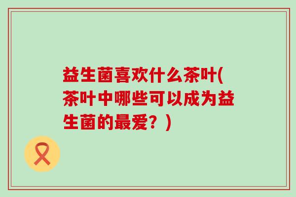 益生菌喜欢什么茶叶(茶叶中哪些可以成为益生菌的最爱？)
