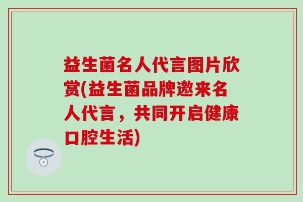 益生菌名人代言图片欣赏(益生菌品牌邀来名人代言，共同开启健康口腔生活)