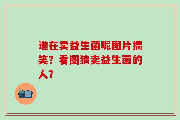 谁在卖益生菌呢图片搞笑？看图猜卖益生菌的人？