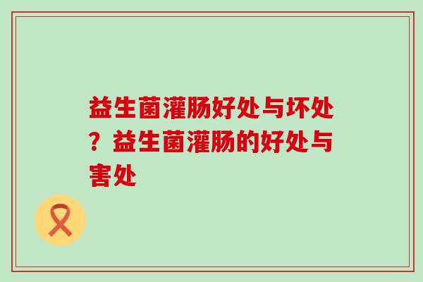 益生菌灌肠好处与坏处?益生菌灌肠的好处与害处 益生菌灌肠好处与坏处?益生菌灌肠的好处与害处