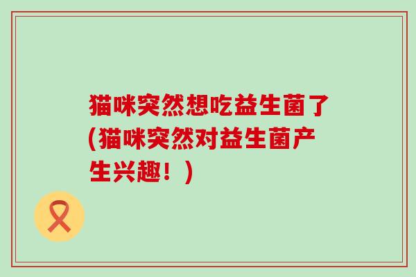 猫咪突然想吃益生菌了(猫咪突然对益生菌产生兴趣！)