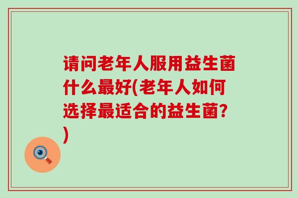 请问老年人服用益生菌什么最好(老年人如何选择最适合的益生菌？)