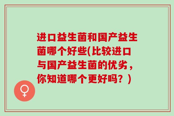 进口益生菌和国产益生菌哪个好些(比较进口与国产益生菌的优劣，你知道哪个更好吗？)