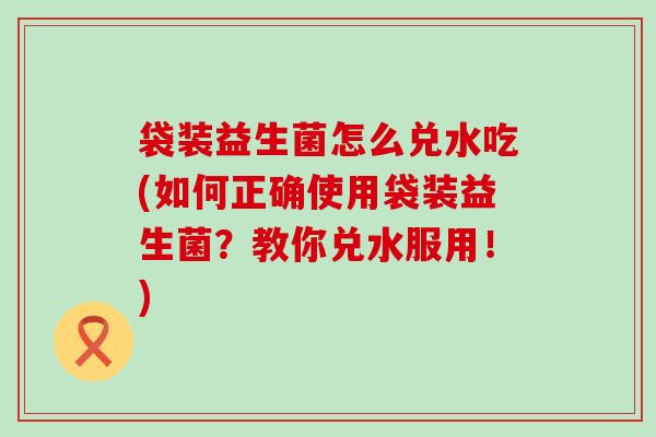 袋装益生菌怎么兑水吃(如何正确使用袋装益生菌？教你兑水服用！)