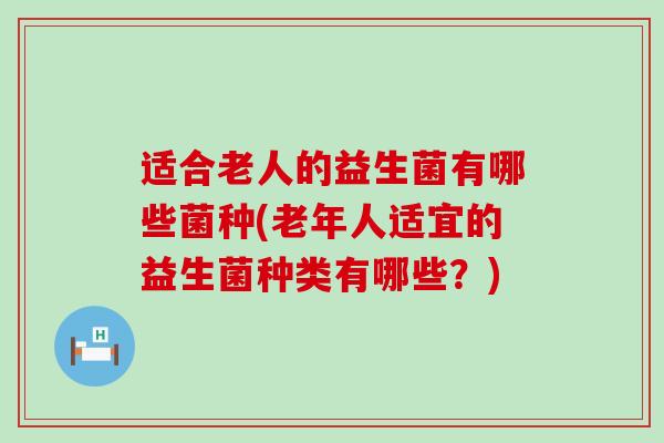 适合老人的益生菌有哪些菌种(老年人适宜的益生菌种类有哪些？)