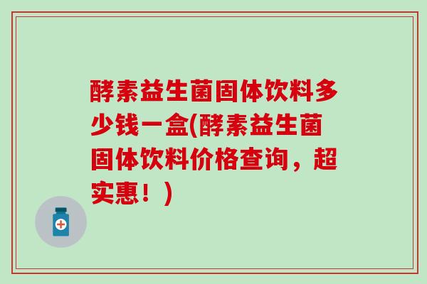 酵素益生菌固体饮料多少钱一盒(酵素益生菌固体饮料价格查询，超实惠！)
