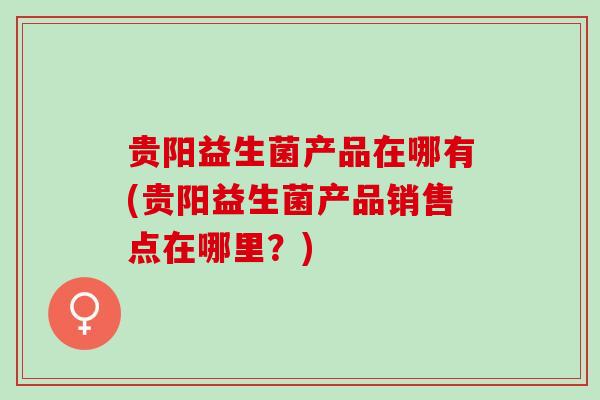 贵阳益生菌产品在哪有(贵阳益生菌产品销售点在哪里?) 贵阳益生菌产品在哪有(贵阳益生菌产品销售点在哪里?)