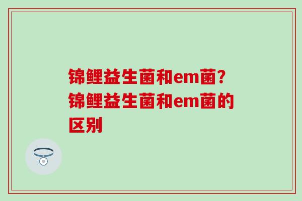锦鲤益生菌和em菌？锦鲤益生菌和em菌的区别