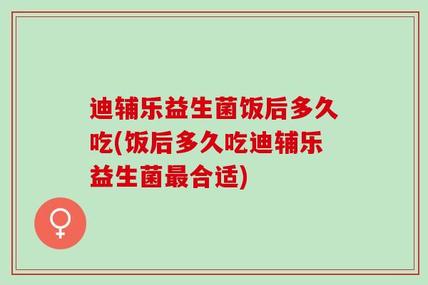 迪辅乐益生菌饭后多久吃(饭后多久吃迪辅乐益生菌最合适)