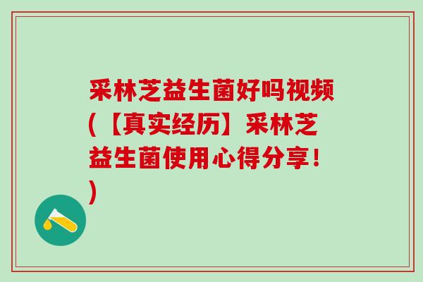 采林芝益生菌好吗视频(【真实经历】采林芝益生菌使用心得分享！)
