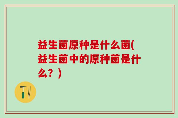 益生菌原种是什么菌(益生菌中的原种菌是什么？)