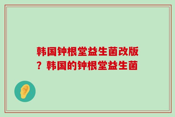 韩国钟根堂益生菌改版？韩国的钟根堂益生菌